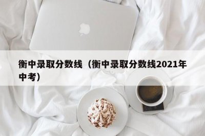 ​衡中录取分数线（衡中录取分数线2021年中考）
