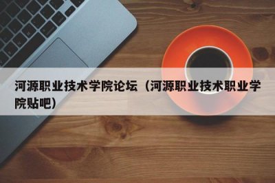 ​河源职业技术学院论坛（河源职业技术职业学院贴吧）