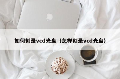 ​如何刻录vcd光盘（怎样刻录vcd光盘）