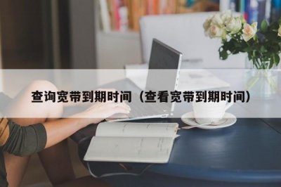 ​查询宽带到期时间（查看宽带到期时间）