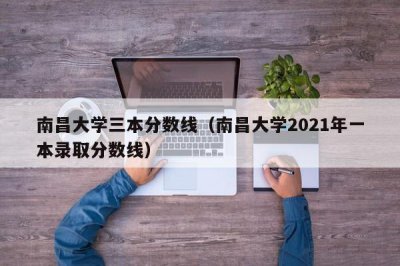 ​南昌大学三本分数线（南昌大学2021年一本录取分数线）