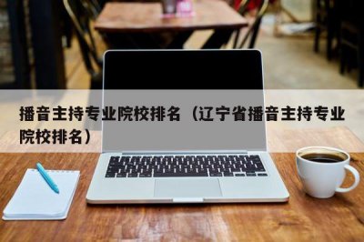 ​播音主持专业院校排名（辽宁省播音主持专业院校排名）
