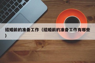 ​结婚前的准备工作（结婚前的准备工作有哪些）