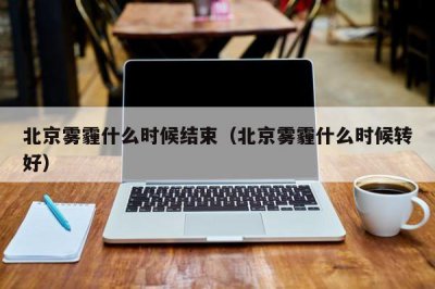 ​北京雾霾什么时候结束（北京雾霾什么时候转好）