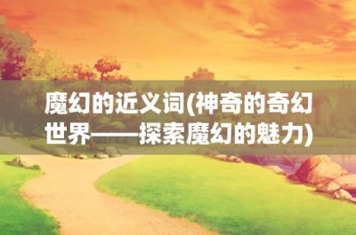 ​魔幻的近义词(神奇的奇幻世界——探索魔幻的魅力)