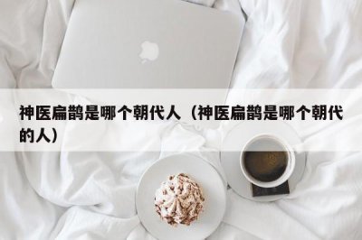 ​神医扁鹊是哪个朝代人（神医扁鹊是哪个朝代的人）