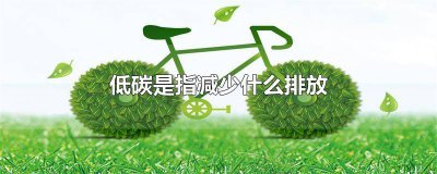 ​“低碳”是指减少什么排放? 低碳是指减少什么的排放量