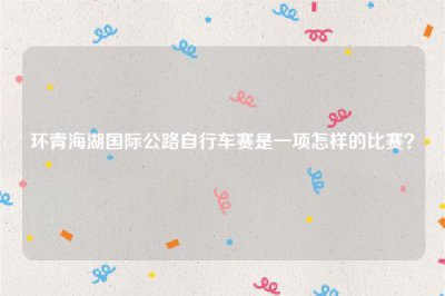 ​环青海湖国际公路自行车赛是一项怎样的比赛？