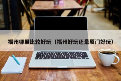 ​福州哪里比较好玩（福州好玩还是厦门好玩）